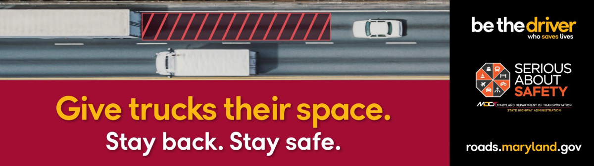 Car following behind a tractor trailer truck, leaving safe distance between the vehicles. Text says, Give trucks their space. Stay back. Stay safe. Be the driver who saves lives. Serious About Safety logo and roads.maryland.gov website included.